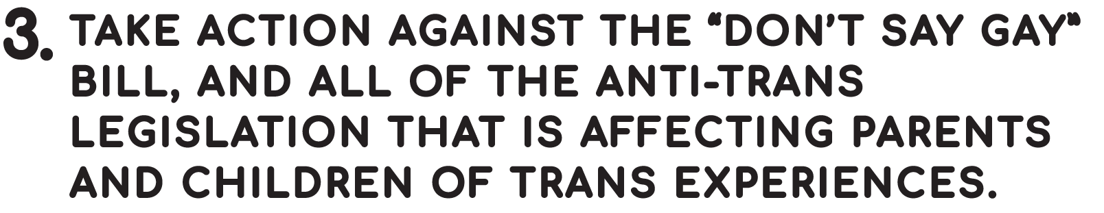 Take action against the “Don’t Say Gay” Bill, and all of the anti-trans legislation that is affecting parents and children of trans experiences. 