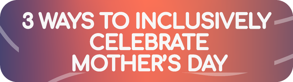 3 WAYS TO INCLUSIVELY 
CELEBRATE
MOTHER’S DAY