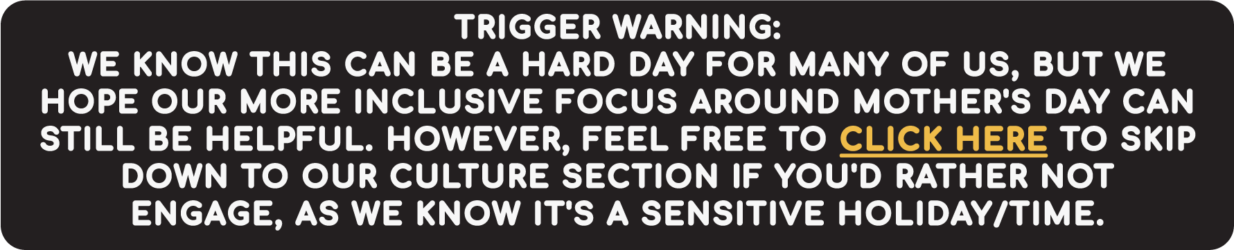TRIGGER WARNING:
WE KNOW THIS CAN BE A HARD DAY FOR MANY OF US, BUT WE HOPE OUR MORE INCLUSIVE FOCUS AROUND MOTHER'S DAY CAN STILL BE HELPFUL. HOWEVER, FEEL FREE TO CLICK HERE TO SKIP DOWN TO OUR CULTURE SECTION IF YOU'D RATHER NOT ENGAGE, AS WE KNOW IT'S A SENSITIVE HOLIDAY/TIME.